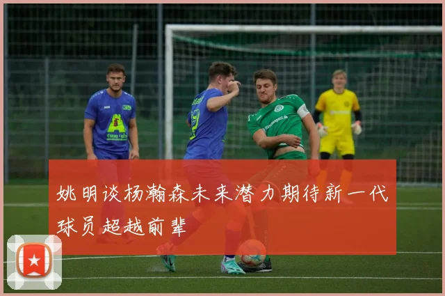 姚明谈杨瀚森未来潜力期待新一代球员超越前辈