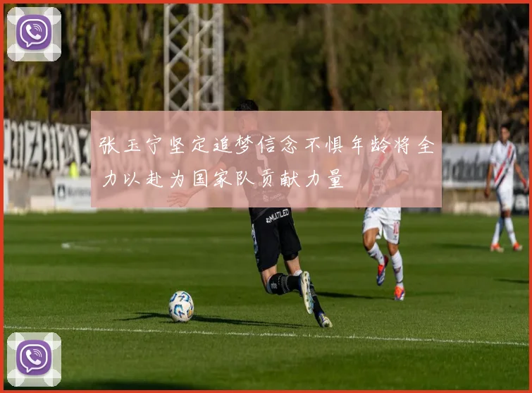 张玉宁坚定追梦信念不惧年龄将全力以赴为国家队贡献力量
