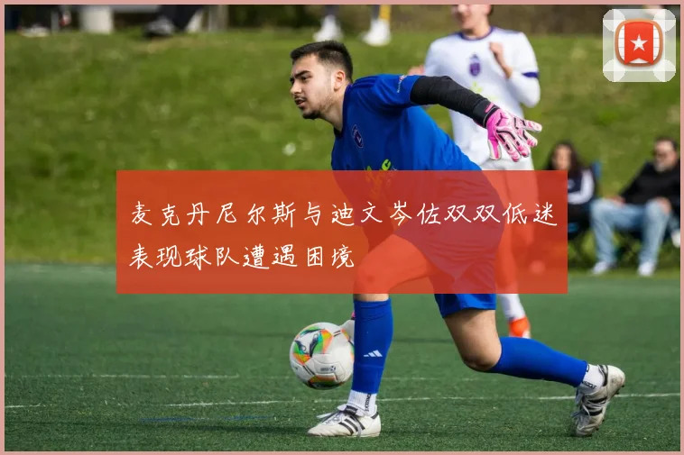 麦克丹尼尔斯与迪文岑佐双双低迷表现球队遭遇困境