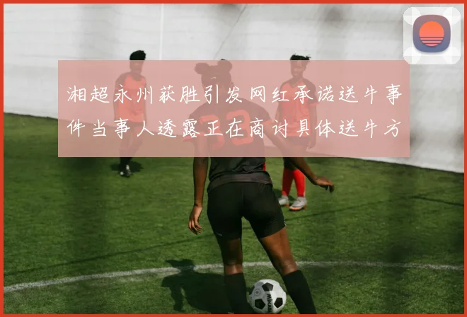 湘超永州获胜引发网红承诺送牛事件当事人透露正在商讨具体送牛方案