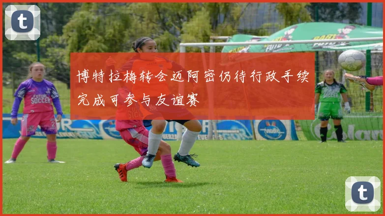 博特拉梅转会迈阿密仍待行政手续完成可参与友谊赛
