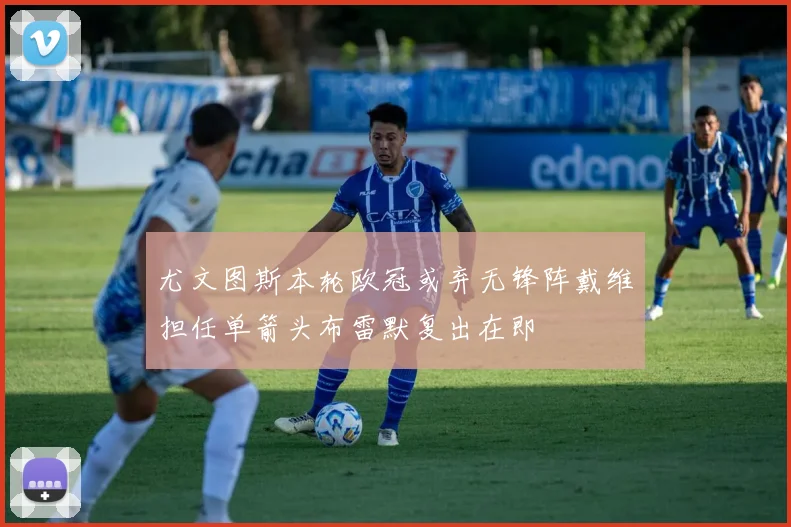 尤文图斯本轮欧冠或弃无锋阵戴维担任单箭头布雷默复出在即