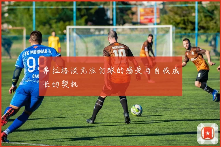 弗拉格谈无法打球的感受与自我成长的契机
