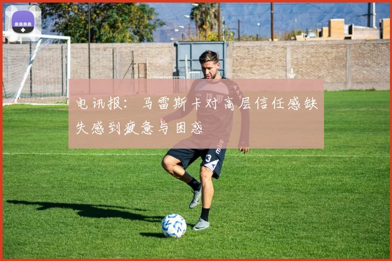 电讯报：马雷斯卡对高层信任感缺失感到疲惫与困惑