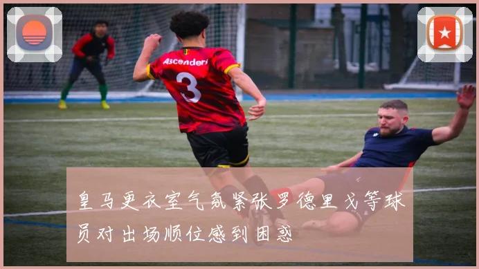 皇马更衣室气氛紧张罗德里戈等球员对出场顺位感到困惑