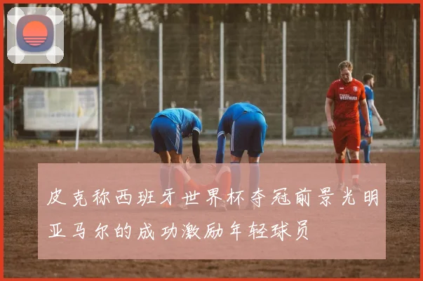 皮克称西班牙世界杯夺冠前景光明亚马尔的成功激励年轻球员