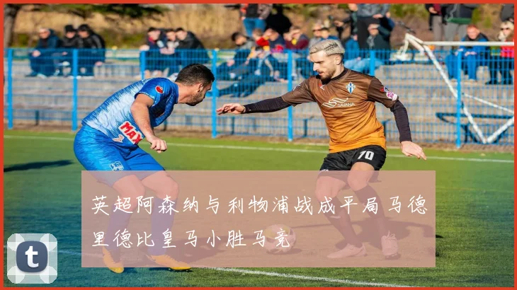 英超阿森纳与利物浦战成平局马德里德比皇马小胜马竞