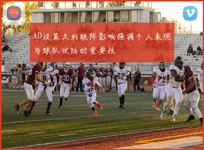 AD谈莱夫利缺阵影响强调个人表现与球队攻防的重要性