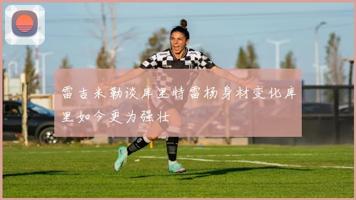 雷吉米勒谈库里特雷杨身材变化库里如今更为强壮