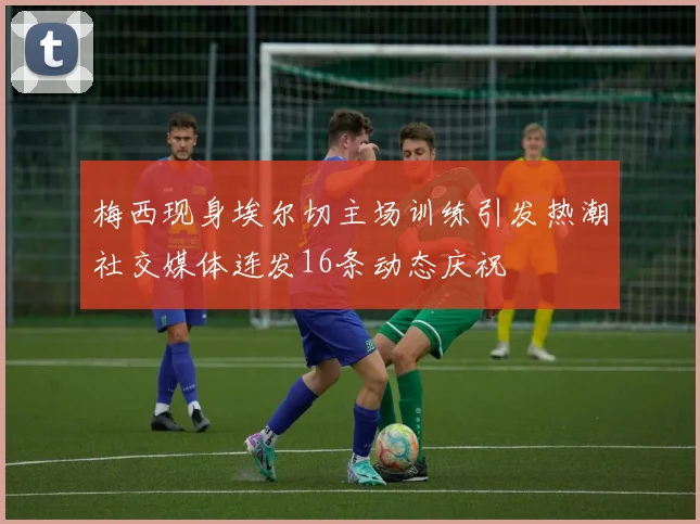 梅西现身埃尔切主场训练引发热潮社交媒体连发16条动态庆祝