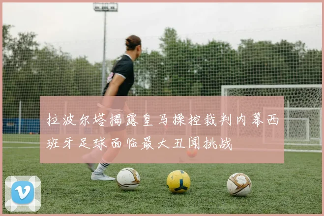 拉波尔塔揭露皇马操控裁判内幕西班牙足球面临最大丑闻挑战
