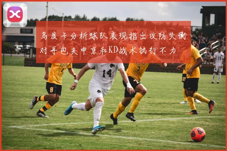 乌度卡分析球队表现指出攻防失衡对手包夹申京和KD战术执行不力