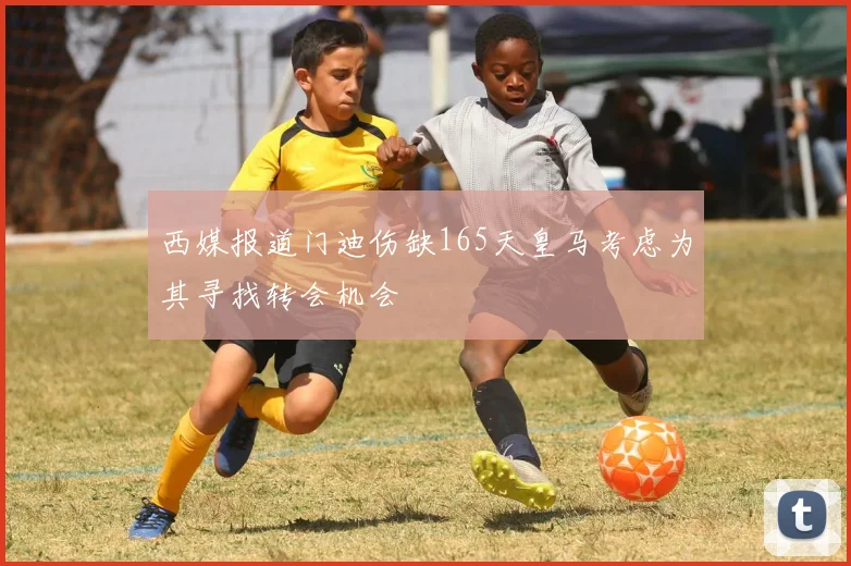 西媒报道门迪伤缺165天皇马考虑为其寻找转会机会