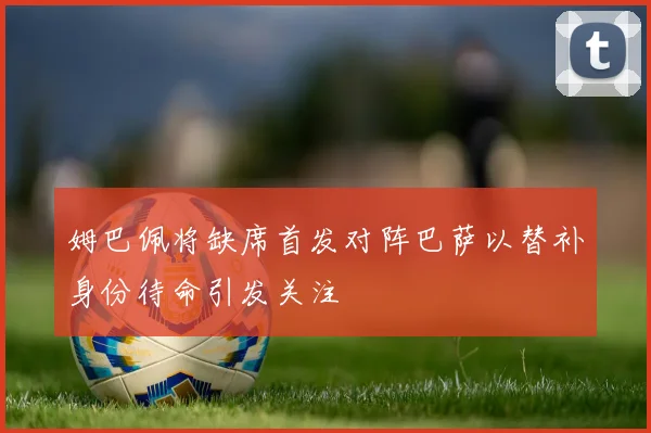 姆巴佩将缺席首发对阵巴萨以替补身份待命引发关注
