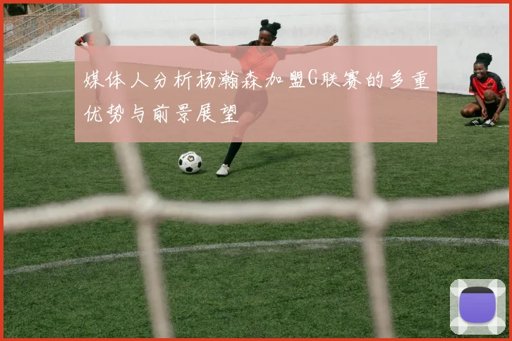 媒体人分析杨瀚森加盟G联赛的多重优势与前景展望