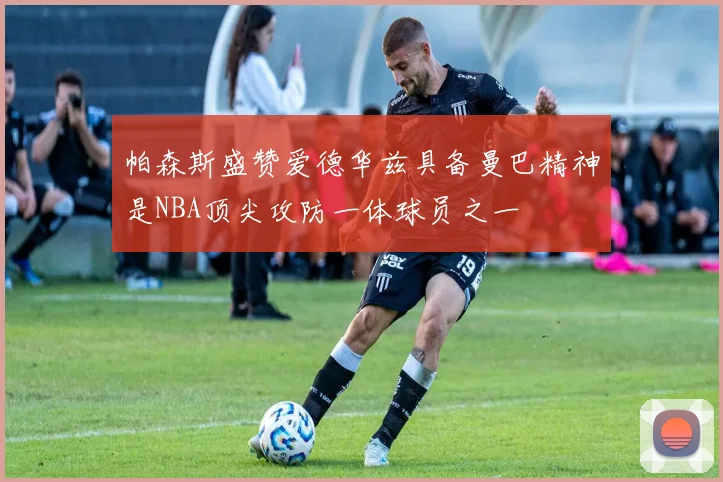 帕森斯盛赞爱德华兹具备曼巴精神是NBA顶尖攻防一体球员之一