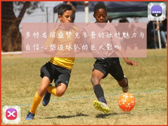 多特名宿盛赞克洛普的独特魅力与自信心塑造球队的巨大影响