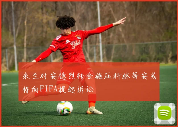 米兰对安德烈转会施压科林蒂安或将向FIFA提起诉讼