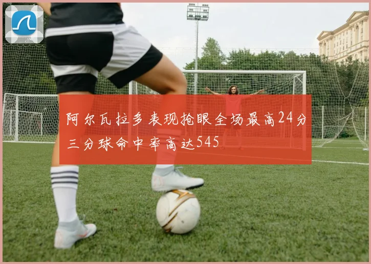 阿尔瓦拉多表现抢眼全场最高24分三分球命中率高达545