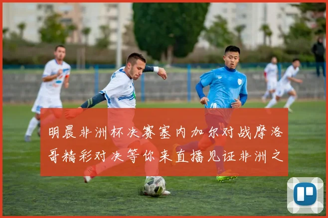 明晨非洲杯决赛塞内加尔对战摩洛哥精彩对决等你来直播见证非洲之王的诞生