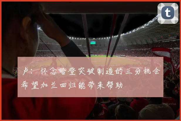 卢：怀念哈登突破制造的三分机会希望加兰回归能带来帮助