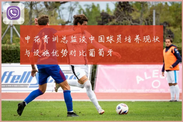 申花青训总监谈中国球员培养现状与设施优势对比葡萄牙
