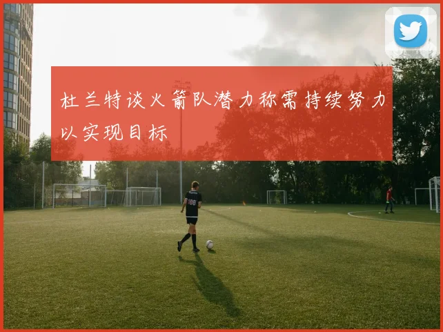 杜兰特谈火箭队潜力称需持续努力以实现目标