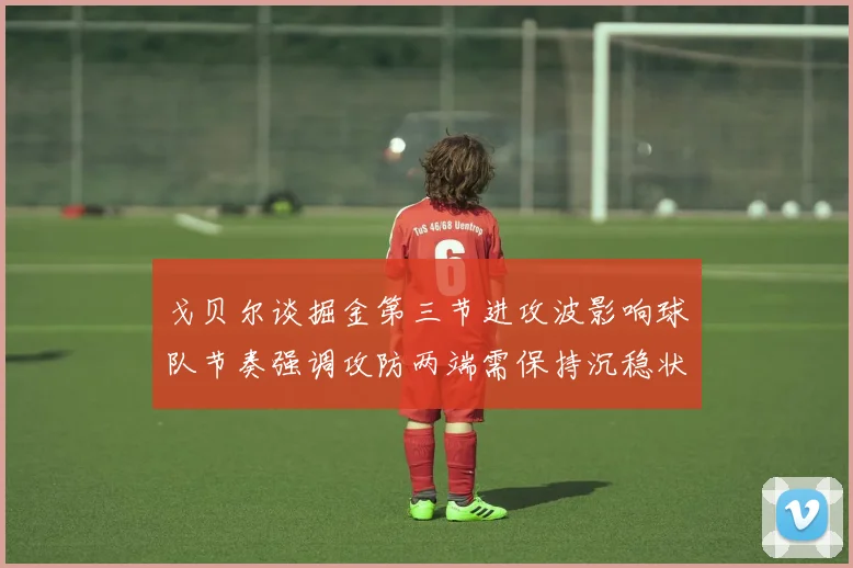 戈贝尔谈掘金第三节进攻波影响球队节奏强调攻防两端需保持沉稳状态