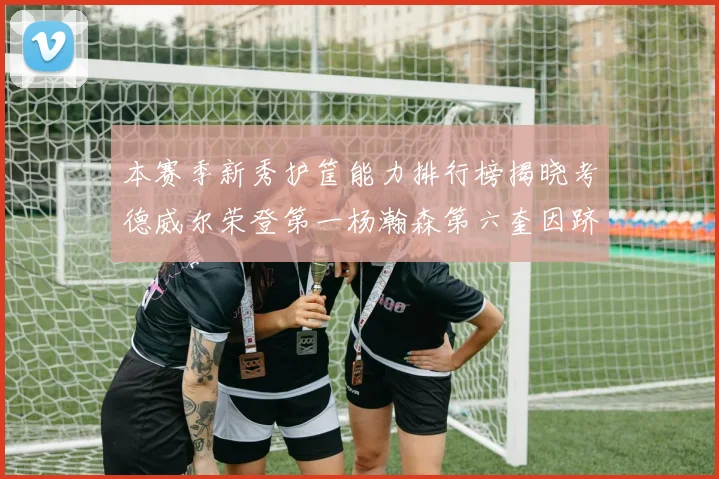 本赛季新秀护筐能力排行榜揭晓考德威尔荣登第一杨瀚森第六奎因跻身前十