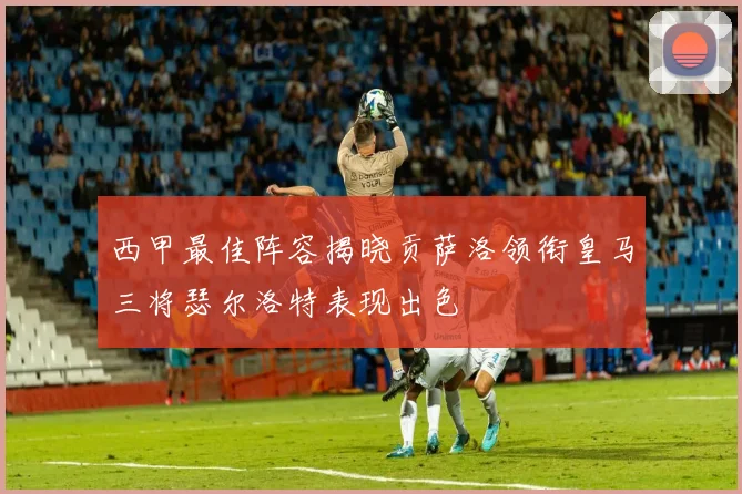 西甲最佳阵容揭晓贡萨洛领衔皇马三将瑟尔洛特表现出色