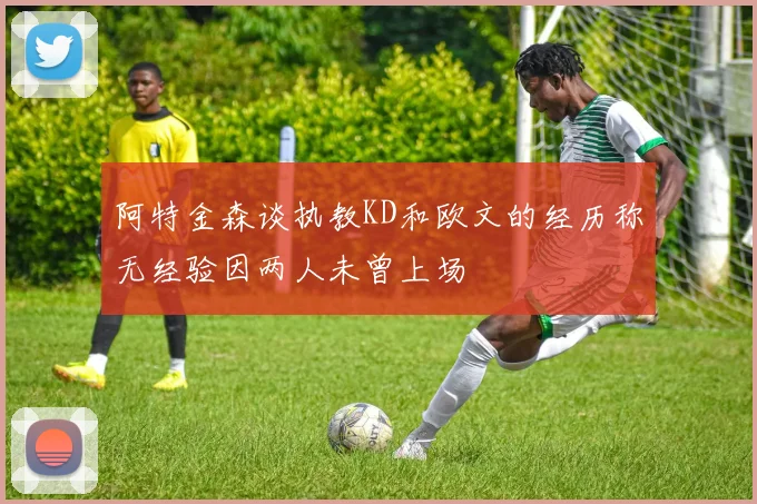 阿特金森谈执教KD和欧文的经历称无经验因两人未曾上场