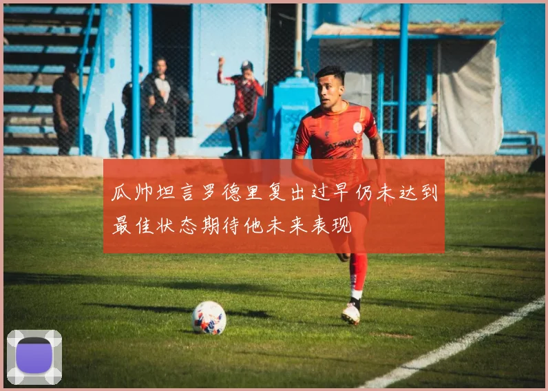 瓜帅坦言罗德里复出过早仍未达到最佳状态期待他未来表现