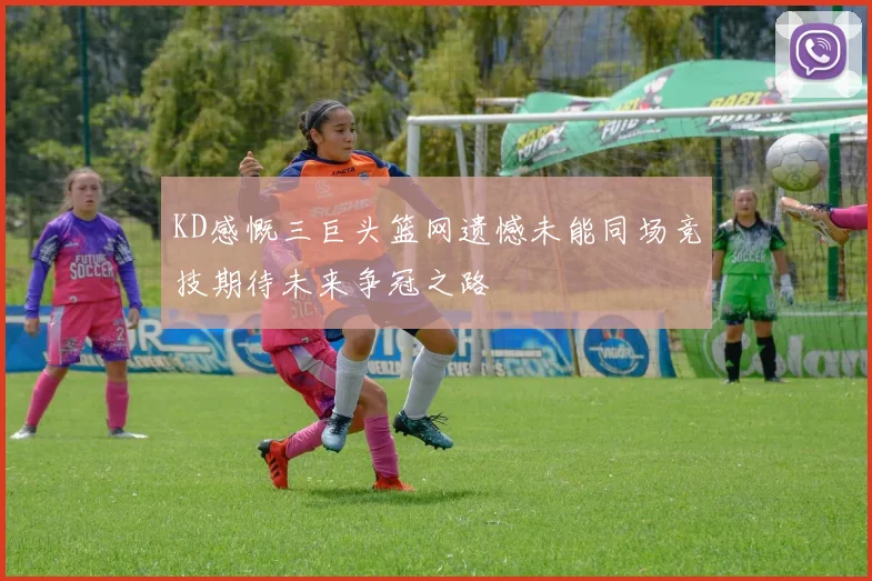 KD感慨三巨头篮网遗憾未能同场竞技期待未来争冠之路